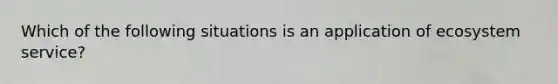 Which of the following situations is an application of ecosystem service?