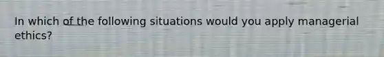 In which of the following situations would you apply managerial ethics?