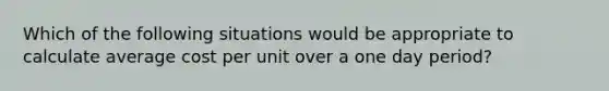 Which of the following situations would be appropriate to calculate average cost per unit over a one day period?