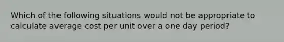 Which of the following situations would not be appropriate to calculate average cost per unit over a one day period?