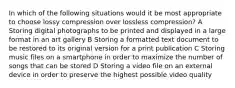 In which of the following situations would it be most appropriate to choose lossy compression over lossless compression? A Storing digital photographs to be printed and displayed in a large format in an art gallery B Storing a formatted text document to be restored to its original version for a print publication C Storing music files on a smartphone in order to maximize the number of songs that can be stored D Storing a video file on an external device in order to preserve the highest possible video quality