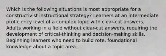 Which is the following situations is most appropriate for a constructivist instructional strategy? Learners at an intermediate proficiency level of a complex topic with clear-cut answers. Adults working in a field without clear-cut answers, requiring the development of critical-thinking and decision-making skills. Beginning learners who need to build rote, foundational knowledge about a topic area.