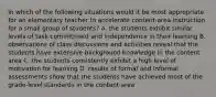 In which of the following situations would it be most appropriate for an elementary teacher to accelerate content-area instruction for a small group of students? A. the students exhibit similar levels of task commitment and independence in their learning B. observations of class discussions and activities reveal that the students have extensive background knowledge in the content area C. the students consistently exhibit a high level of motivation for learning D. results of formal and informal assessments show that the students have achieved most of the grade-level standards in the content area