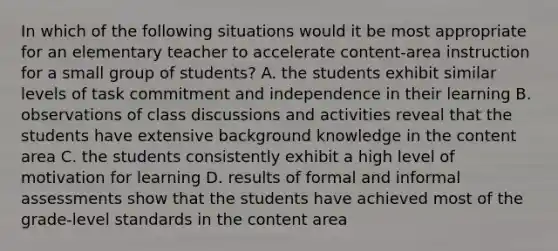 In which of the following situations would it be most appropriate for an elementary teacher to accelerate content-area instruction for a small group of students? A. the students exhibit similar levels of task commitment and independence in their learning B. observations of class discussions and activities reveal that the students have extensive background knowledge in the content area C. the students consistently exhibit a high level of motivation for learning D. results of formal and informal assessments show that the students have achieved most of the grade-level standards in the content area