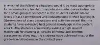 In which of the following situations would it be most appropriate for an elementary teacher to accelerate content-area instruction for a small group of students? A. the students exhibit similar levels of task commitment and independence in their learning B. Observations of class discussions and activities reveal that the students have extensive background knowledge in the content area C. The students consistently exhibit a high level of motivation for learning D. Results of formal and informal assessments show that the students have achieved most of the grade-level standards in the content area