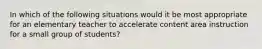 In which of the following situations would it be most appropriate for an elementary teacher to accelerate content area instruction for a small group of students?