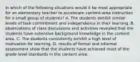 In which of the following situations would it be most appropriate for an elementary teacher to accelerate content-area instruction for a small group of students? A. The students exhibit similar levels of task commitment and independence in their learning. B. observations of class discussions and activities revealed that the students have extensive background knowledge in the content area. C. The students consistently exhibit a high level of motivation for learning. D. results of formal and informal assessment show that the students have achieved most of the grade level standards in the content area.