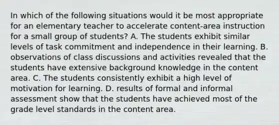 In which of the following situations would it be most appropriate for an elementary teacher to accelerate content-area instruction for a small group of students? A. The students exhibit similar levels of task commitment and independence in their learning. B. observations of class discussions and activities revealed that the students have extensive background knowledge in the content area. C. The students consistently exhibit a high level of motivation for learning. D. results of formal and informal assessment show that the students have achieved most of the grade level standards in the content area.