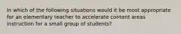 In which of the following situations would it be most appropriate for an elementary teacher to accelerate content areas instruction for a small group of students?