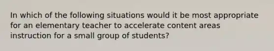 In which of the following situations would it be most appropriate for an elementary teacher to accelerate content areas instruction for a small group of students?