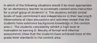 In which of the following situations would it be most appropriate for an elementary teacher to accelerate content-area instruction for a small group of students? A. The students exhibit similar levels of task commitment and independence in their learning B. Observations of class discussions and activities reveal that the students have extensive background knowledge in the content area C. The students consistently exhibit a high level or motivation to earning D. Results of formal and informal assessments show that the students have achieved most of the grade-level standards In the content area.