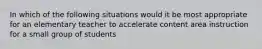 In which of the following situations would it be most appropriate for an elementary teacher to accelerate content area instruction for a small group of students