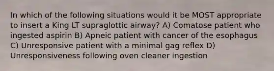 In which of the following situations would it be MOST appropriate to insert a King LT supraglottic airway? A) Comatose patient who ingested aspirin B) Apneic patient with cancer of <a href='https://www.questionai.com/knowledge/kSjVhaa9qF-the-esophagus' class='anchor-knowledge'>the esophagus</a> C) Unresponsive patient with a minimal gag reflex D) Unresponsiveness following oven cleaner ingestion