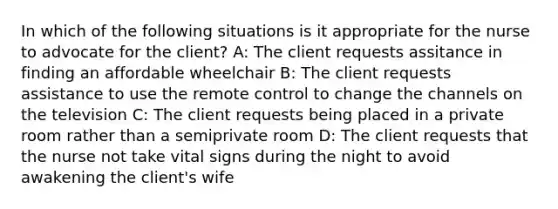 In which of the following situations is it appropriate for the nurse to advocate for the client? A: The client requests assitance in finding an affordable wheelchair B: The client requests assistance to use the remote control to change the channels on the television C: The client requests being placed in a private room rather than a semiprivate room D: The client requests that the nurse not take vital signs during the night to avoid awakening the client's wife