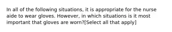 In all of the following situations, it is appropriate for the nurse aide to wear gloves. However, in which situations is it most important that gloves are worn?[Select all that apply]