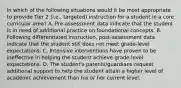 In which of the following situations would it be most appropriate to provide Tier 2 (i.e., targeted) instruction for a student in a core curricular area? A. Pre-assessment data indicate that the student is in need of additional practice on foundational concepts. B. Following differentiated instruction, post-assessment data indicate that the student still does not meet grade-level expectations. C. Intensive interventions have proven to be ineffective in helping the student achieve grade-level expectations. D. The student's parents/guardians request additional support to help the student attain a higher level of academic achievement than his or her current level.