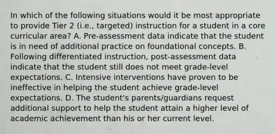 In which of the following situations would it be most appropriate to provide Tier 2 (i.e., targeted) instruction for a student in a core curricular area? A. Pre-assessment data indicate that the student is in need of additional practice on foundational concepts. B. Following differentiated instruction, post-assessment data indicate that the student still does not meet grade-level expectations. C. Intensive interventions have proven to be ineffective in helping the student achieve grade-level expectations. D. The student's parents/guardians request additional support to help the student attain a higher level of academic achievement than his or her current level.