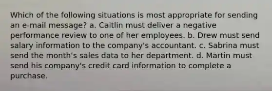 Which of the following situations is most appropriate for sending an e-mail message? a. Caitlin must deliver a negative performance review to one of her employees. b. Drew must send salary information to the company's accountant. c. Sabrina must send the month's sales data to her department. d. Martin must send his company's credit card information to complete a purchase.