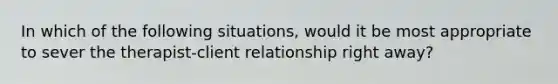 In which of the following situations, would it be most appropriate to sever the therapist-client relationship right away?