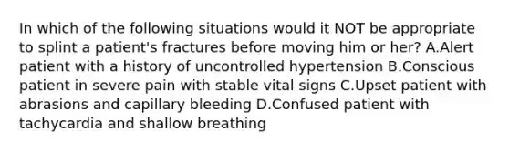 In which of the following situations would it NOT be appropriate to splint a patient's fractures before moving him or her? A.Alert patient with a history of uncontrolled hypertension B.Conscious patient in severe pain with stable vital signs C.Upset patient with abrasions and capillary bleeding D.Confused patient with tachycardia and shallow breathing