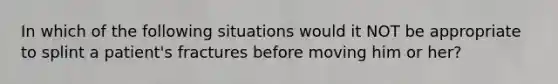 In which of the following situations would it NOT be appropriate to splint a patient's fractures before moving him or her?