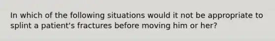 In which of the following situations would it not be appropriate to splint a patient's fractures before moving him or her?