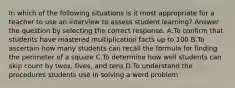 In which of the following situations is it most appropriate for a teacher to use an interview to assess student learning? Answer the question by selecting the correct response. A.To confirm that students have mastered multiplication facts up to 100 B.To ascertain how many students can recall the formula for finding the perimeter of a square C.To determine how well students can skip count by twos, fives, and tens D.To understand the procedures students use in solving a word problem