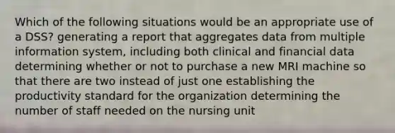 Which of the following situations would be an appropriate use of a DSS? generating a report that aggregates data from multiple information system, including both clinical and financial data determining whether or not to purchase a new MRI machine so that there are two instead of just one establishing the productivity standard for the organization determining the number of staff needed on the nursing unit