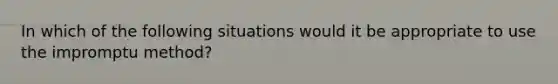 In which of the following situations would it be appropriate to use the impromptu method?