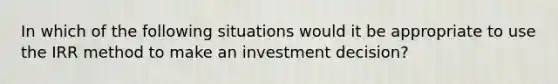 In which of the following situations would it be appropriate to use the IRR method to make an investment decision?