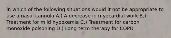 In which of the following situations would it not be appropriate to use a nasal cannula A.) A decrease in myocardial work B.) Treatment for mild hypoxemia C.) Treatment for carbon monoxide poisoning D.) Long-term therapy for COPD