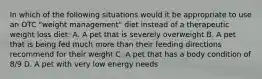 In which of the following situations would it be appropriate to use an OTC "weight management" diet instead of a therapeutic weight loss diet: A. A pet that is severely overweight B. A pet that is being fed much more than their feeding directions recommend for their weight C. A pet that has a body condition of 8/9 D. A pet with very low energy needs