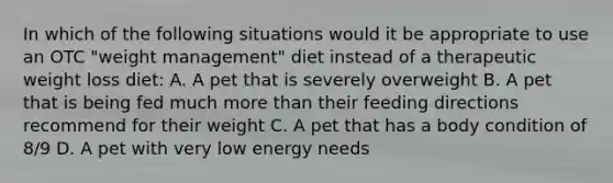 In which of the following situations would it be appropriate to use an OTC "weight management" diet instead of a therapeutic weight loss diet: A. A pet that is severely overweight B. A pet that is being fed much more than their feeding directions recommend for their weight C. A pet that has a body condition of 8/9 D. A pet with very low energy needs