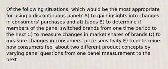 Of the following situations, which would be the most appropriate for using a discontinuous panel? A) to gain insights into changes in consumers' purchases and attitudes B) to determine if members of the panel switched brands from one time period to the next C) to measure changes in market shares of brands D) to measure changes in consumers' price sensitivity E) to determine how consumers feel about two different product concepts by varying panel questions from one panel measurement to the next