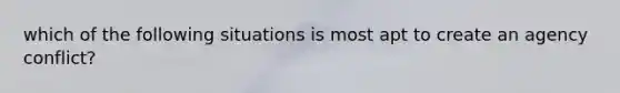 which of the following situations is most apt to create an agency conflict?