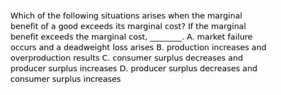 Which of the following situations arises when the marginal benefit of a good exceeds its marginal cost? If the marginal benefit exceeds the marginal cost, ________. A. market failure occurs and a deadweight loss arises B. production increases and overproduction results C. consumer surplus decreases and producer surplus increases D. producer surplus decreases and consumer surplus increases