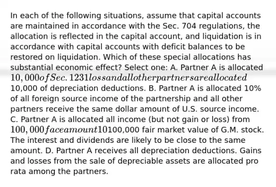 In each of the following situations, assume that capital accounts are maintained in accordance with the Sec. 704 regulations, the allocation is reflected in the capital account, and liquidation is in accordance with capital accounts with deficit balances to be restored on liquidation. Which of these special allocations has substantial economic effect? Select one: A. Partner A is allocated 10,000 of Sec. 1231 loss and all other partners are allocated10,000 of depreciation deductions. B. Partner A is allocated 10% of all foreign source income of the partnership and all other partners receive the same dollar amount of U.S. source income. C. Partner A is allocated all income (but not gain or loss) from 100,000 face amount 10% municipal bonds and Partner B is allocated all dividends (but not gain or loss) from100,000 fair market value of G.M. stock. The interest and dividends are likely to be close to the same amount. D. Partner A receives all depreciation deductions. Gains and losses from the sale of depreciable assets are allocated pro rata among the partners.