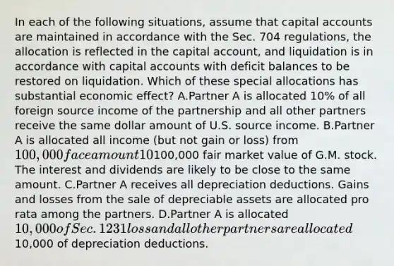 In each of the following situations, assume that capital accounts are maintained in accordance with the Sec. 704 regulations, the allocation is reflected in the capital account, and liquidation is in accordance with capital accounts with deficit balances to be restored on liquidation. Which of these special allocations has substantial economic effect? A.Partner A is allocated 10% of all foreign source income of the partnership and all other partners receive the same dollar amount of U.S. source income. B.Partner A is allocated all income (but not gain or loss) from 100,000 face amount 10% municipal bonds and Partner B is allocated all dividends (but not gain or loss) from100,000 fair market value of G.M. stock. The interest and dividends are likely to be close to the same amount. C.Partner A receives all depreciation deductions. Gains and losses from the sale of depreciable assets are allocated pro rata among the partners. D.Partner A is allocated 10,000 of Sec. 1231 loss and all other partners are allocated10,000 of depreciation deductions.