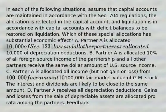 In each of the following situations, assume that capital accounts are maintained in accordance with the Sec. 704 regulations, the allocation is reflected in the capital account, and liquidation is in accordance with capital accounts with deficit balances to be restored on liquidation. Which of these special allocations has substantial economic effect? A. Partner A is allocated 10,000 of Sec. 1231 loss and all other partners are allocated10,000 of depreciation deductions. B. Partner A is allocated 10% of all foreign source income of the partnership and all other partners receive the same dollar amount of U.S. source income. C. Partner A is allocated all income (but not gain or loss) from 100,000 face amount 10% municipal bonds and Partner B is allocated all dividends (but not gain or loss) from100,000 fair market value of G.M. stock. The interest and dividends are likely to be close to the same amount. D. Partner A receives all depreciation deductions. Gains and losses from the sale of depreciable assets are allocated pro rata among the partners. Feedback