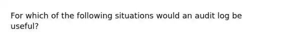 For which of the following situations would an audit log be useful?