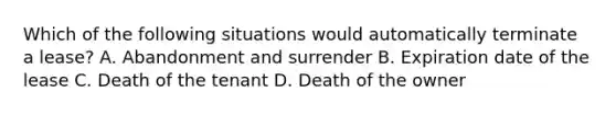 Which of the following situations would automatically terminate a lease? A. Abandonment and surrender B. Expiration date of the lease C. Death of the tenant D. Death of the owner