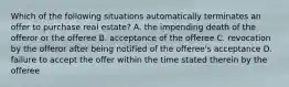 Which of the following situations automatically terminates an offer to purchase real estate? A. the impending death of the offeror or the offeree B. acceptance of the offeree C. revocation by the offeror after being notified of the offeree's acceptance D. failure to accept the offer within the time stated therein by the offeree