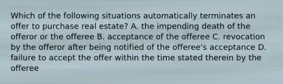 Which of the following situations automatically terminates an offer to purchase real estate? A. the impending death of the offeror or the offeree B. acceptance of the offeree C. revocation by the offeror after being notified of the offeree's acceptance D. failure to accept the offer within the time stated therein by the offeree