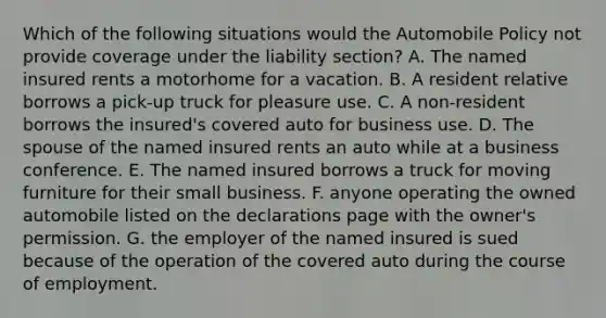 Which of the following situations would the Automobile Policy not provide coverage under the liability section? A. The named insured rents a motorhome for a vacation. B. A resident relative borrows a pick-up truck for pleasure use. C. A non-resident borrows the insured's covered auto for business use. D. The spouse of the named insured rents an auto while at a business conference. E. The named insured borrows a truck for moving furniture for their small business. F. anyone operating the owned automobile listed on the declarations page with the owner's permission. G. the employer of the named insured is sued because of the operation of the covered auto during the course of employment.