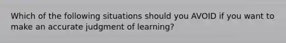 Which of the following situations should you AVOID if you want to make an accurate judgment of learning?