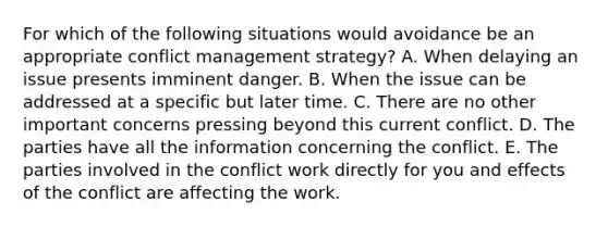 For which of the following situations would avoidance be an appropriate conflict management strategy? A. When delaying an issue presents imminent danger. B. When the issue can be addressed at a specific but later time. C. There are no other important concerns pressing beyond this current conflict. D. The parties have all the information concerning the conflict. E. The parties involved in the conflict work directly for you and effects of the conflict are affecting the work.