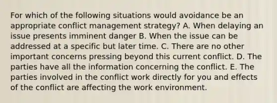 For which of the following situations would avoidance be an appropriate conflict management strategy? A. When delaying an issue presents imminent danger B. When the issue can be addressed at a specific but later time. C. There are no other important concerns pressing beyond this current conflict. D. The parties have all the information concerning the conflict. E. The parties involved in the conflict work directly for you and effects of the conflict are affecting the work environment.