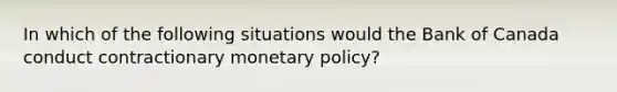 In which of the following situations would the Bank of Canada conduct contractionary <a href='https://www.questionai.com/knowledge/kEE0G7Llsx-monetary-policy' class='anchor-knowledge'>monetary policy</a>?