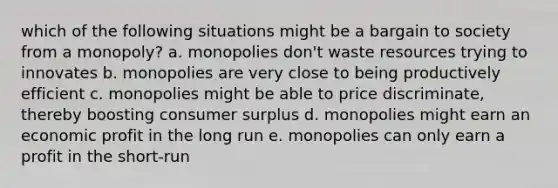 which of the following situations might be a bargain to society from a monopoly? a. monopolies don't waste resources trying to innovates b. monopolies are very close to being productively efficient c. monopolies might be able to price discriminate, thereby boosting consumer surplus d. monopolies might earn an economic profit in the long run e. monopolies can only earn a profit in the short-run