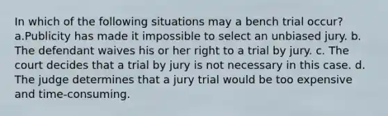 In which of the following situations may a bench trial occur? a.Publicity has made it impossible to select an unbiased jury. b. The defendant waives his or her right to a trial by jury. c. The court decides that a trial by jury is not necessary in this case. d. The judge determines that a jury trial would be too expensive and time-consuming.